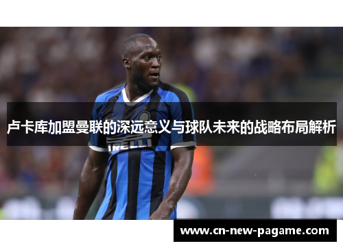 卢卡库加盟曼联的深远意义与球队未来的战略布局解析