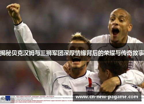 揭秘贝克汉姆与三狮军团深厚情缘背后的荣耀与传奇故事