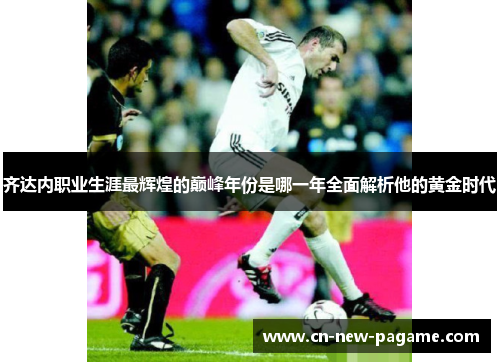 齐达内职业生涯最辉煌的巅峰年份是哪一年全面解析他的黄金时代