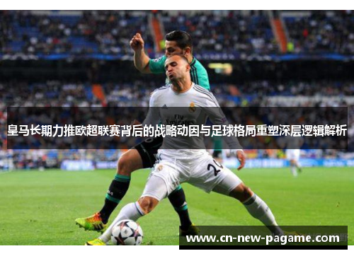 皇马长期力推欧超联赛背后的战略动因与足球格局重塑深层逻辑解析 皇马长期力推欧超联赛背后的战略动因与足球格局重塑深层逻辑解析