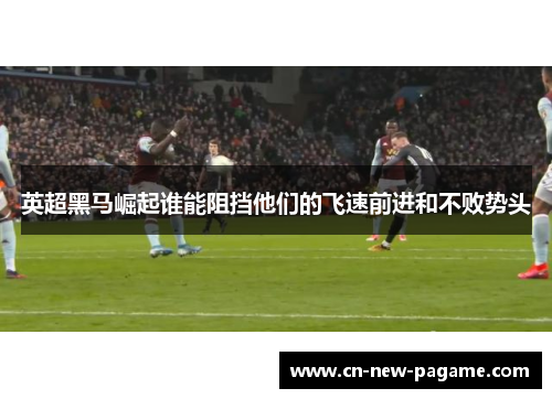 英超黑马崛起谁能阻挡他们的飞速前进和不败势头 英超黑马崛起谁能阻挡他们的飞速前进和不败势头