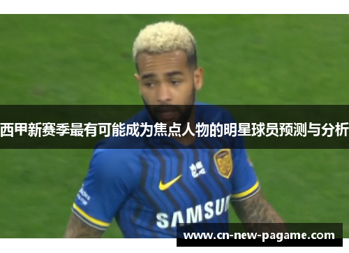 西甲新赛季最有可能成为焦点人物的明星球员预测与分析 西甲新赛季最有可能成为焦点人物的明星球员预测与分析