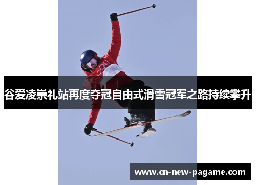 谷爱凌崇礼站再度夺冠自由式滑雪冠军之路持续攀升