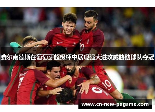 费尔南德斯在葡萄牙超级杯中展现强大进攻威胁助球队夺冠