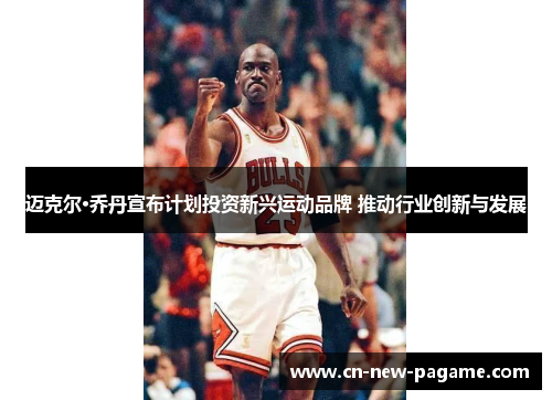 迈克尔·乔丹宣布计划投资新兴运动品牌 推动行业创新与发展
