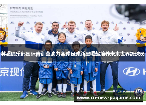 英超俱乐部国际青训营助力全球足球新星崛起培养未来世界级球员 英超俱乐部国际青训营助力全球足球新星崛起培养未来世界级球员