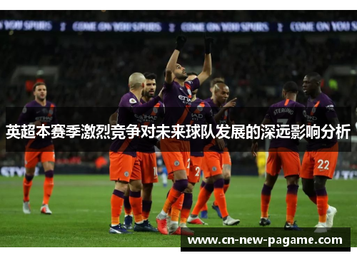 英超本赛季激烈竞争对未来球队发展的深远影响分析 英超本赛季激烈竞争对未来球队发展的深远影响分析