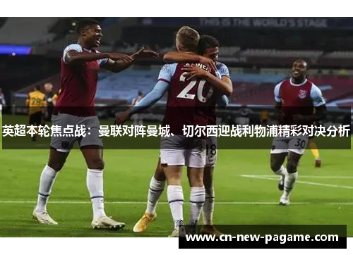 英超本轮焦点战:曼联对阵曼城、切尔西迎战利物浦精彩对决分析 英超本轮焦点战:曼联对阵曼城、切尔西迎战利物浦精彩对决分析