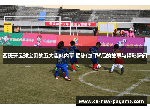 西班牙足球宝贝的五大趣味内幕 揭秘他们背后的故事与精彩瞬间 西班牙足球宝贝的五大趣味内幕 揭秘他们背后的故事与精彩瞬间