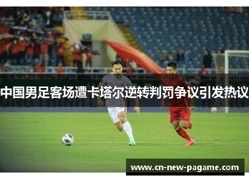 中国男足客场遭卡塔尔逆转判罚争议引发热议 中国男足客场遭卡塔尔逆转判罚争议引发热议