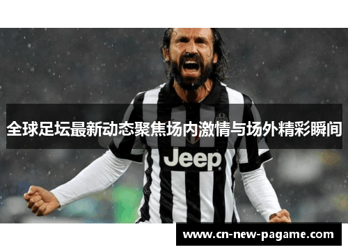 全球足坛最新动态聚焦场内激情与场外精彩瞬间 全球足坛最新动态聚焦场内激情与场外精彩瞬间