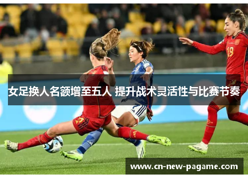 女足换人名额增至五人 提升战术灵活性与比赛节奏
