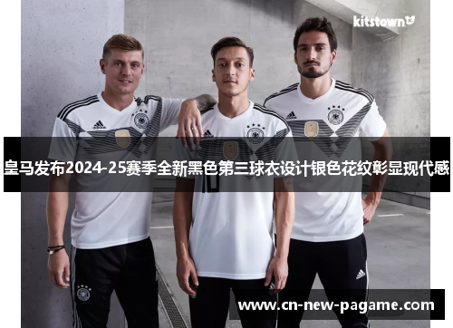 皇马发布2024-25赛季全新黑色第三球衣设计银色花纹彰显现代感