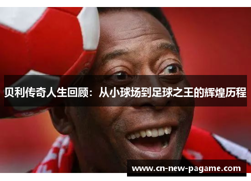 贝利传奇人生回顾：从小球场到足球之王的辉煌历程