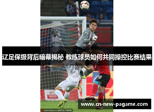辽足保级背后暗幕揭秘 教练球员如何共同操控比赛结果