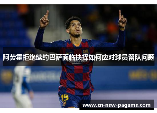 阿劳霍拒绝续约巴萨面临抉择如何应对球员留队问题