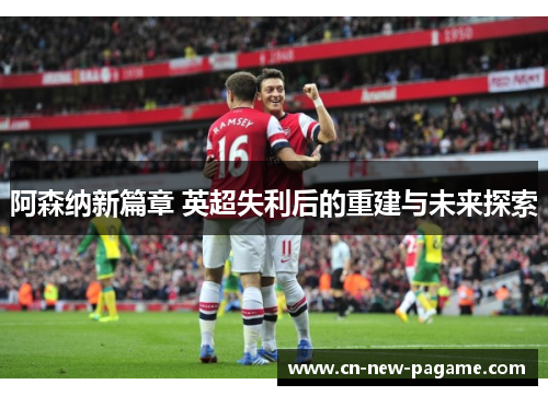 阿森纳新篇章 英超失利后的重建与未来探索 阿森纳新篇章 英超失利后的重建与未来探索