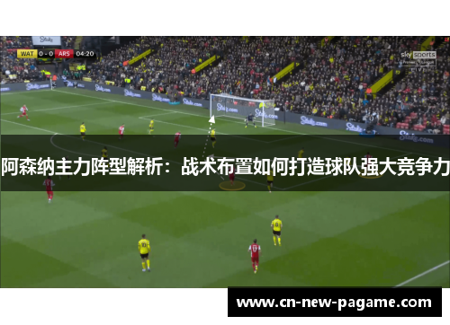 阿森纳主力阵型解析:战术布置如何打造球队强大竞争力 阿森纳主力阵型解析:战术布置如何打造球队强大竞争力