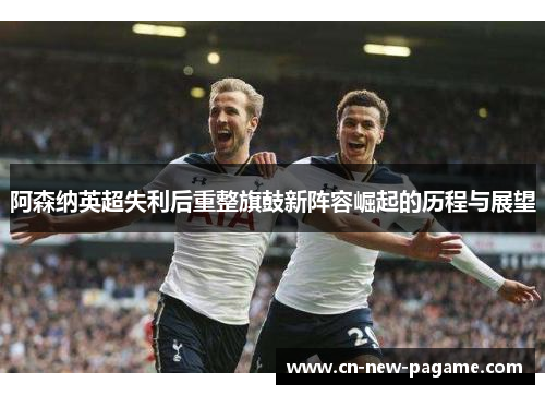 阿森纳英超失利后重整旗鼓新阵容崛起的历程与展望 阿森纳英超失利后重整旗鼓新阵容崛起的历程与展望