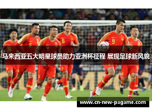 马来西亚五大明星球员助力亚洲杯征程 展现足球新风貌